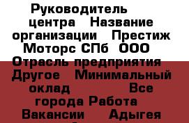 Руководитель call центра › Название организации ­ Престиж Моторс СПб, ООО › Отрасль предприятия ­ Другое › Минимальный оклад ­ 80 000 - Все города Работа » Вакансии   . Адыгея респ.,Адыгейск г.